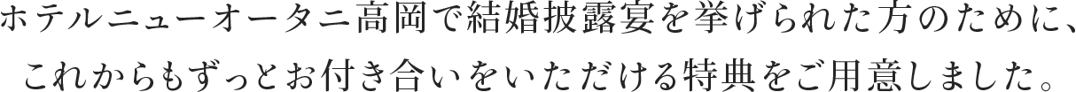 ホテルニューオータニ高岡で結婚披露宴を挙げられた方のために、これからもずっとお付き合いをいただける特典をご用意しました。